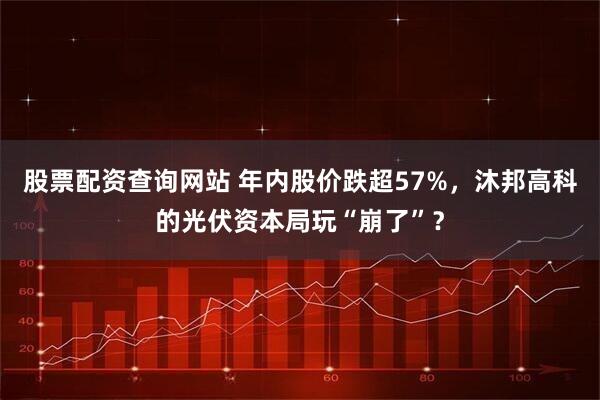股票配资查询网站 年内股价跌超57%，沐邦高科的光伏资本局玩“崩了”？