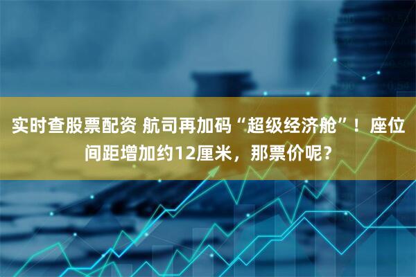 实时查股票配资 航司再加码“超级经济舱”！座位间距增加约12厘米，那票价呢？