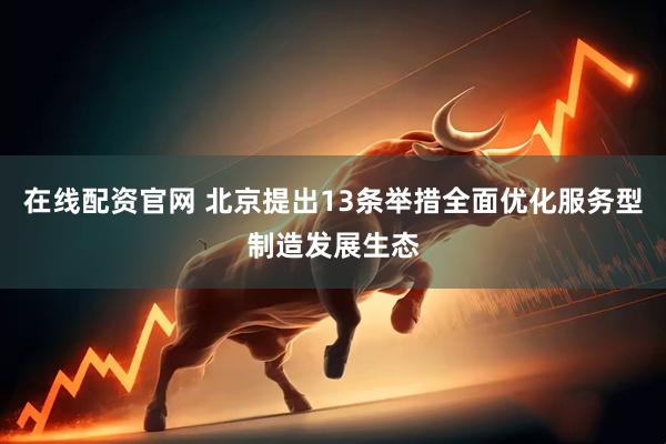 在线配资官网 北京提出13条举措全面优化服务型制造发展生态