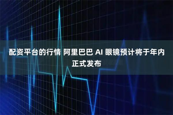 配资平台的行情 阿里巴巴 AI 眼镜预计将于年内正式发布