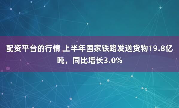 配资平台的行情 上半年国家铁路发送货物19.8亿吨，同比增长3.0%