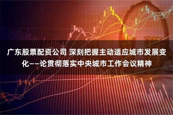 广东股票配资公司 深刻把握主动适应城市发展变化——论贯彻落实中央城市工作会议精神