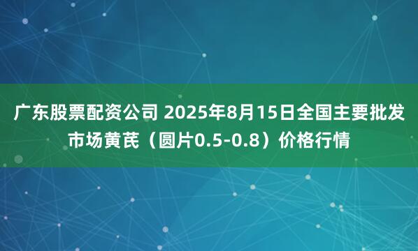 广东股票配资公司 2025年8月15日全国主要批发市场黄芪（圆片0.5-0.8）价格行情