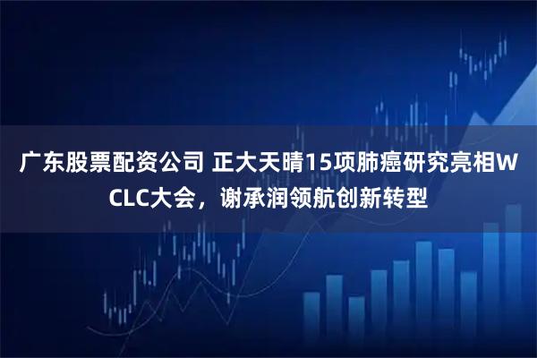 广东股票配资公司 正大天晴15项肺癌研究亮相WCLC大会，谢承润领航创新转型