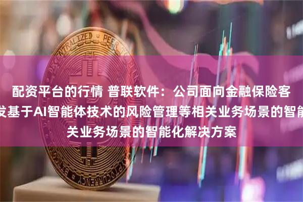 配资平台的行情 普联软件：公司面向金融保险客户，正在研发基于AI智能体技术的风险管理等相关业务场景的智能化解决方案