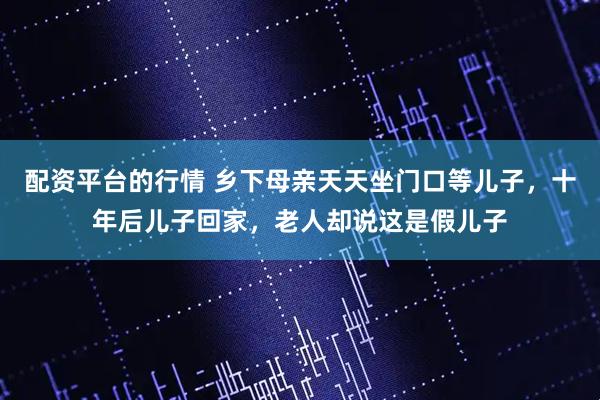 配资平台的行情 乡下母亲天天坐门口等儿子，十年后儿子回家，老人却说这是假儿子