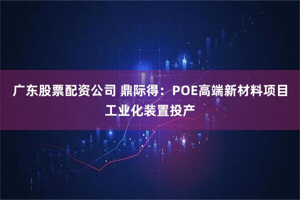 广东股票配资公司 鼎际得：POE高端新材料项目工业化装置投产