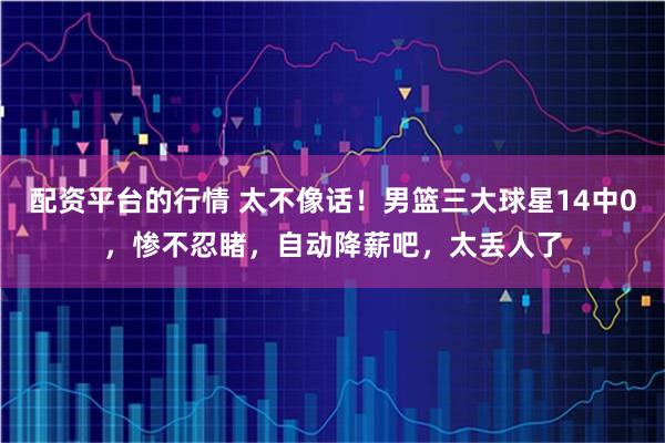 配资平台的行情 太不像话！男篮三大球星14中0，惨不忍睹，自动降薪吧，太丢人了