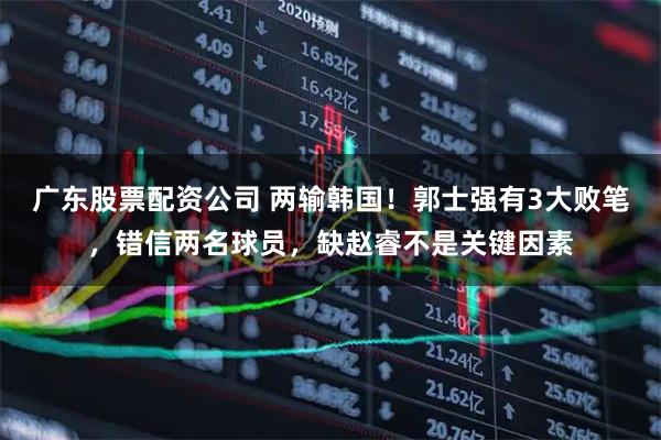 广东股票配资公司 两输韩国！郭士强有3大败笔，错信两名球员，缺赵睿不是关键因素