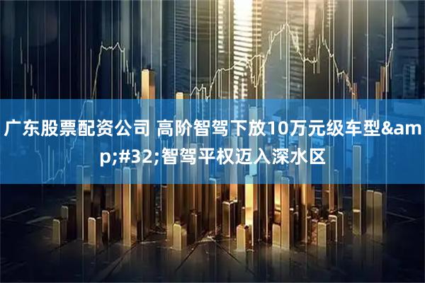 广东股票配资公司 高阶智驾下放10万元级车型 智驾平权迈入深水区