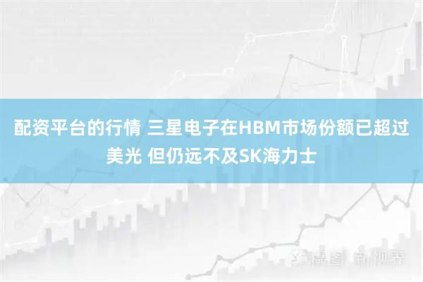 配资平台的行情 三星电子在HBM市场份额已超过美光 但仍远不及SK海力士